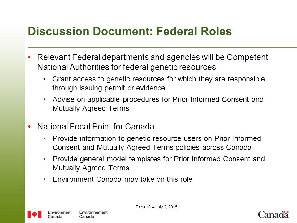 Page 16 – July 2, 2015 Discussion Document: Federal Roles Relevant Federal departments and agencies will be Competent National Authorities for federal genetic resources Grant access to genetic resources for which they are responsible through issuing permit or evidence Advise on applicable procedures for Prior Informed Consent and Mutually Agreed Terms National Focal Point for Canada Provide information to genetic resource users on Prior Informed Consent and Mutually Agreed Terms policies across Canada Provide general model templates for Prior Informed Consent and Mutually Agreed Terms Environment Canada may take on this role