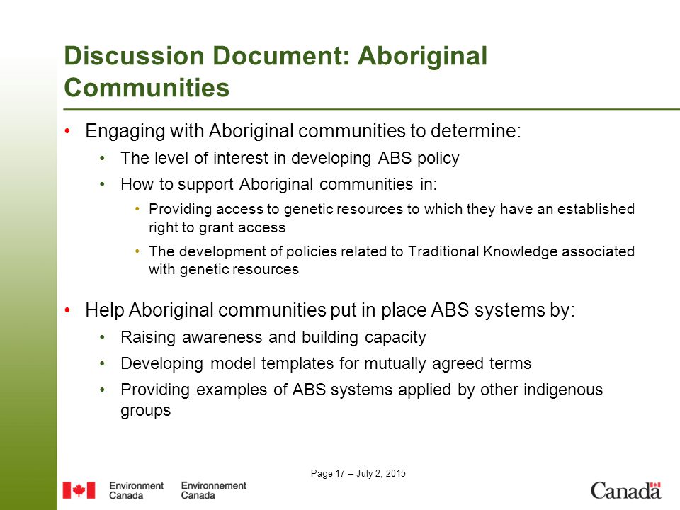 Page 17 – July 2, 2015 Discussion Document: Aboriginal Communities Engaging with Aboriginal communities to determine: The level of interest in developing ABS policy How to support Aboriginal communities in: Providing access to genetic resources to which they have an established right to grant access The development of policies related to Traditional Knowledge associated with genetic resources Help Aboriginal communities put in place ABS systems by: Raising awareness and building capacity Developing model templates for mutually agreed terms Providing examples of ABS systems applied by other indigenous groups