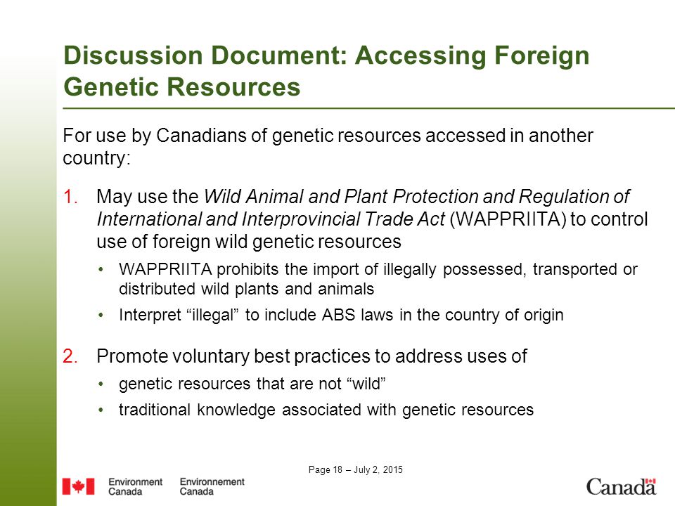 Page 18 – July 2, 2015 Discussion Document: Accessing Foreign Genetic Resources For use by Canadians of genetic resources accessed in another country: 1.May use the Wild Animal and Plant Protection and Regulation of International and Interprovincial Trade Act (WAPPRIITA) to control use of foreign wild genetic resources WAPPRIITA prohibits the import of illegally possessed, transported or distributed wild plants and animals Interpret illegal to include ABS laws in the country of origin 2.Promote voluntary best practices to address uses of genetic resources that are not wild traditional knowledge associated with genetic resources