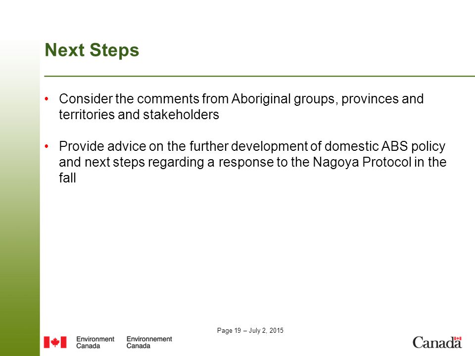 Page 19 – July 2, 2015 Next Steps Consider the comments from Aboriginal groups, provinces and territories and stakeholders Provide advice on the further development of domestic ABS policy and next steps regarding a response to the Nagoya Protocol in the fall