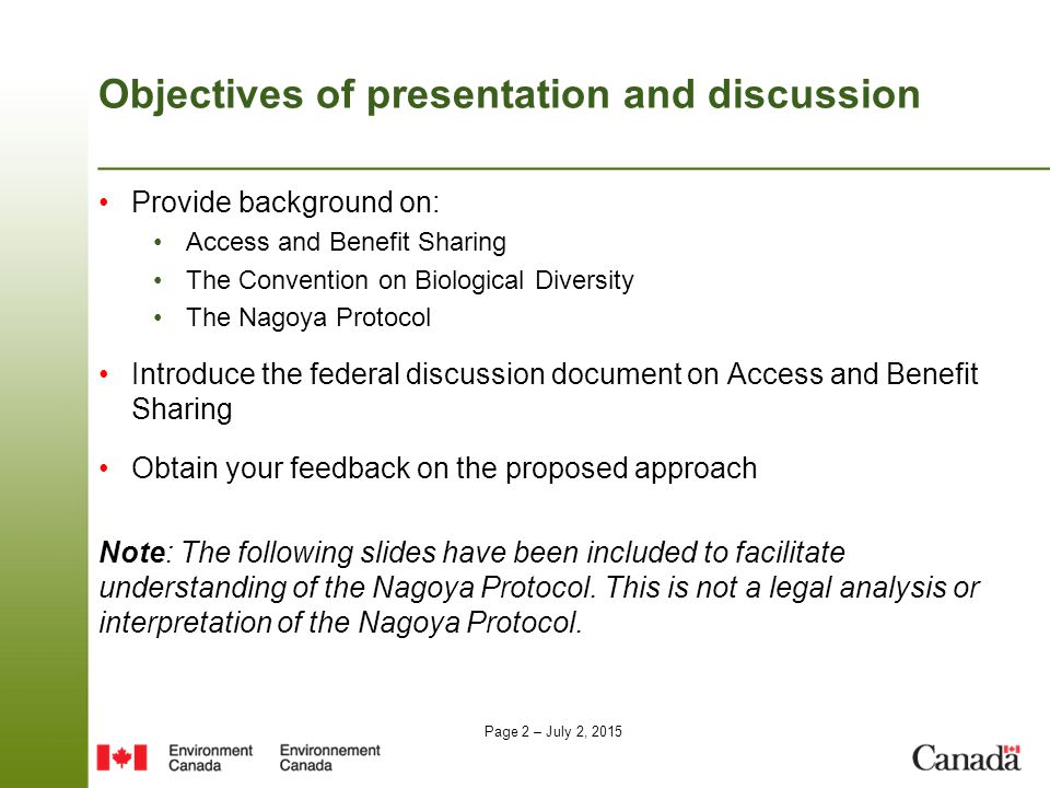 Page 2 – July 2, 2015 Objectives of presentation and discussion Provide background on: Access and Benefit Sharing The Convention on Biological Diversity The Nagoya Protocol Introduce the federal discussion document on Access and Benefit Sharing Obtain your feedback on the proposed approach Note: The following slides have been included to facilitate understanding of the Nagoya Protocol.
