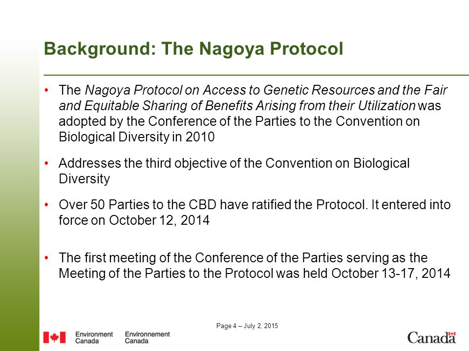 Page 4 – July 2, 2015 Background: The Nagoya Protocol The Nagoya Protocol on Access to Genetic Resources and the Fair and Equitable Sharing of Benefits Arising from their Utilization was adopted by the Conference of the Parties to the Convention on Biological Diversity in 2010 Addresses the third objective of the Convention on Biological Diversity Over 50 Parties to the CBD have ratified the Protocol.