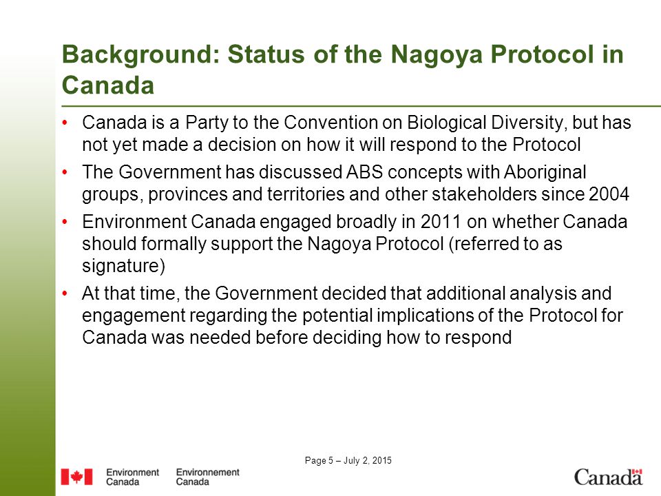 Page 5 – July 2, 2015 Background: Status of the Nagoya Protocol in Canada Canada is a Party to the Convention on Biological Diversity, but has not yet made a decision on how it will respond to the Protocol The Government has discussed ABS concepts with Aboriginal groups, provinces and territories and other stakeholders since 2004 Environment Canada engaged broadly in 2011 on whether Canada should formally support the Nagoya Protocol (referred to as signature) At that time, the Government decided that additional analysis and engagement regarding the potential implications of the Protocol for Canada was needed before deciding how to respond