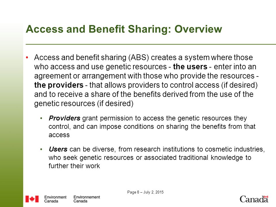Page 8 – July 2, 2015 Access and Benefit Sharing: Overview Access and benefit sharing (ABS) creates a system where those who access and use genetic resources - the users - enter into an agreement or arrangement with those who provide the resources - the providers - that allows providers to control access (if desired) and to receive a share of the benefits derived from the use of the genetic resources (if desired) Providers grant permission to access the genetic resources they control, and can impose conditions on sharing the benefits from that access Users can be diverse, from research institutions to cosmetic industries, who seek genetic resources or associated traditional knowledge to further their work