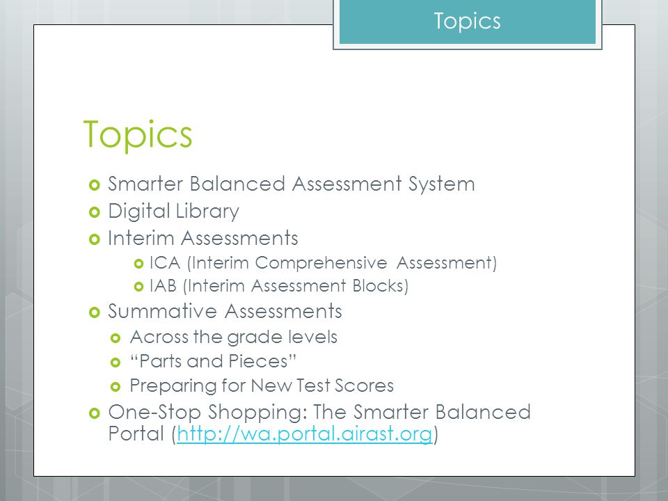 Topics  Smarter Balanced Assessment System  Digital Library  Interim Assessments  ICA (Interim Comprehensive Assessment)  IAB (Interim Assessment Blocks)  Summative Assessments  Across the grade levels  Parts and Pieces  Preparing for New Test Scores  One-Stop Shopping: The Smarter Balanced Portal (  Topics