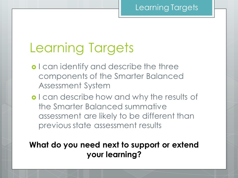 Learning Targets  I can identify and describe the three components of the Smarter Balanced Assessment System  I can describe how and why the results of the Smarter Balanced summative assessment are likely to be different than previous state assessment results Learning Targets What do you need next to support or extend your learning