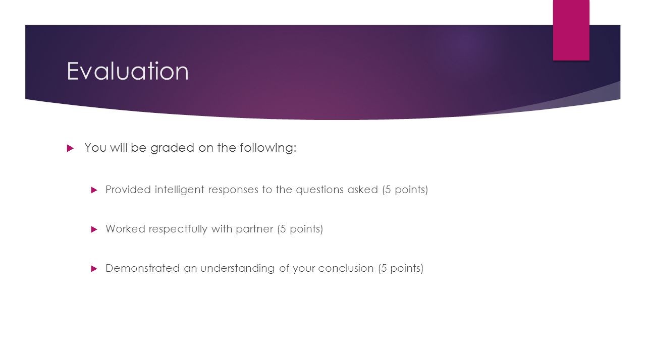Evaluation  You will be graded on the following:  Provided intelligent responses to the questions asked (5 points)  Worked respectfully with partner (5 points)  Demonstrated an understanding of your conclusion (5 points)