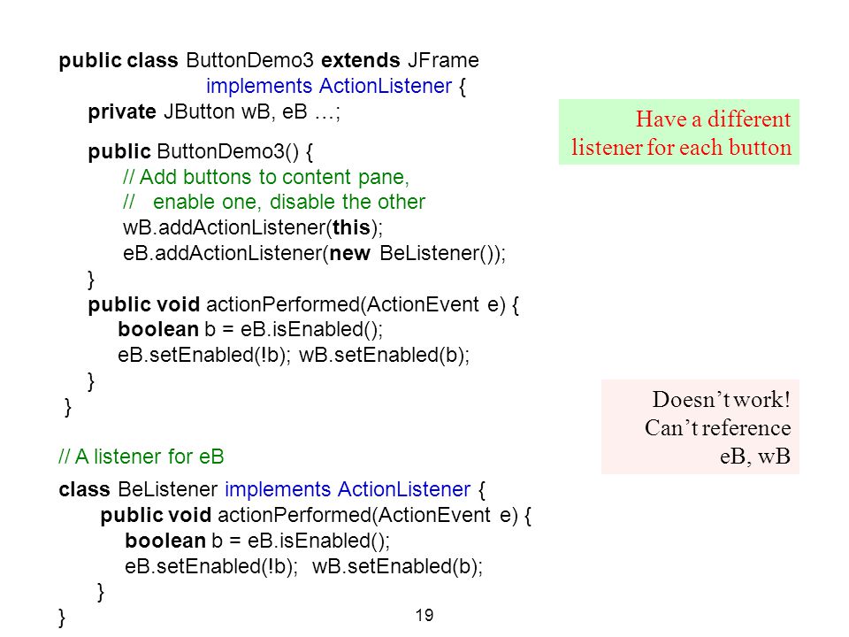 public class ButtonDemo3 extends JFrame implements ActionListener { private JButton wB, eB …; public ButtonDemo3() { // Add buttons to content pane, // enable one, disable the other wB.addActionListener(this); eB.addActionListener(new BeListener()); } public void actionPerformed(ActionEvent e) { boolean b = eB.isEnabled(); eB.setEnabled(!b); wB.setEnabled(b); } // A listener for eB class BeListener implements ActionListener { public void actionPerformed(ActionEvent e) { boolean b = eB.isEnabled(); eB.setEnabled(!b); wB.setEnabled(b); } 19 Doesn’t work.