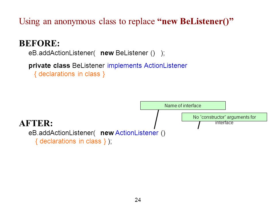 Using an anonymous class to replace new BeListener() BEFORE: eB.addActionListener( new BeListener () ); private class BeListener implements ActionListener { declarations in class } 24 AFTER: eB.addActionListener( new ActionListener () { declarations in class } ); No constructor arguments for interface Name of interface