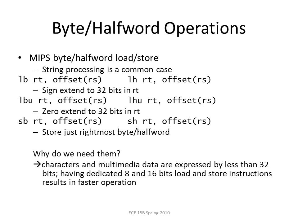 Byte/Halfword Operations MIPS byte/halfword load/store – String processing is a common case lb rt, offset(rs) lh rt, offset(rs) – Sign extend to 32 bits in rt lbu rt, offset(rs) lhu rt, offset(rs) – Zero extend to 32 bits in rt sb rt, offset(rs) sh rt, offset(rs) – Store just rightmost byte/halfword Why do we need them.