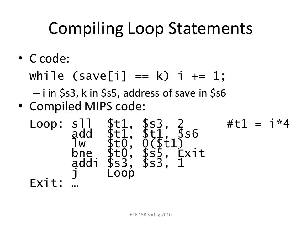 Compiling Loop Statements C code: while (save[i] == k) i += 1; – i in $s3, k in $s5, address of save in $s6 Compiled MIPS code: Loop: sll $t1, $s3, 2 #t1 = i*4 add $t1, $t1, $s6 lw $t0, 0($t1) bne $t0, $s5, Exit addi $s3, $s3, 1 j Loop Exit: … ECE 15B Spring 2010