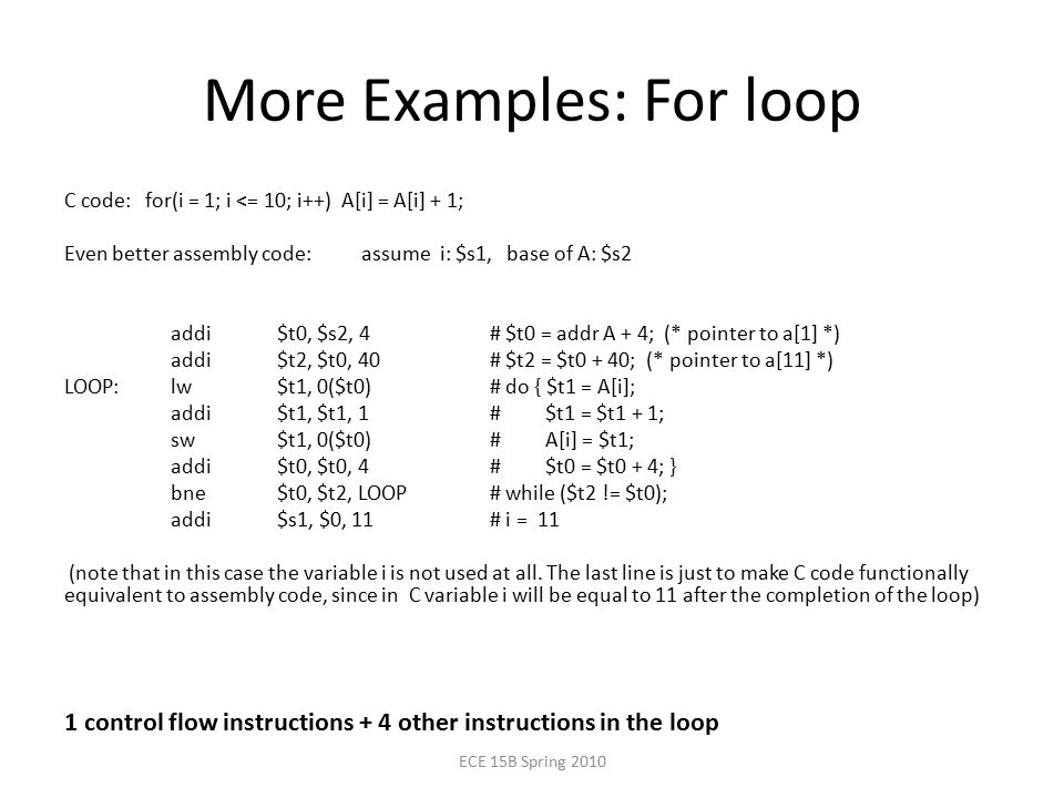 More Examples: For loop C code: for(i = 1; i <= 10; i++) A[i] = A[i] + 1; Even better assembly code: assume i: $s1, base of A: $s2 addi $t0, $s2, 4# $t0 = addr A + 4; (* pointer to a[1] *) addi $t2, $t0, 40# $t2 = $t0 + 40; (* pointer to a[11] *) LOOP:lw $t1, 0($t0)# do { $t1 = A[i]; addi $t1, $t1, 1# $t1 = $t1 + 1; sw $t1, 0($t0)# A[i] = $t1; addi $t0, $t0, 4# $t0 = $t0 + 4; } bne $t0, $t2, LOOP# while ($t2 != $t0); addi $s1, $0, 11# i = 11 (note that in this case the variable i is not used at all.