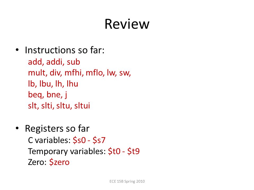Review Instructions so far: add, addi, sub mult, div, mfhi, mflo, lw, sw, lb, lbu, lh, lhu beq, bne, j slt, slti, sltu, sltui Registers so far C variables: $s0 - $s7 Temporary variables: $t0 - $t9 Zero: $zero ECE 15B Spring 2010