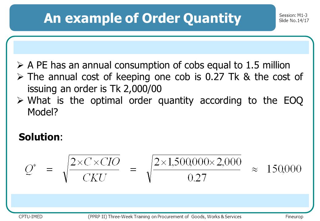 Session: M1-3 Slide No.14/17 CPTU-IMED (PPRP II) Three-Week Training on Procurement of Goods, Works & Services Fineurop An example of Order Quantity Solution:  A PE has an annual consumption of cobs equal to 1.5 million  The annual cost of keeping one cob is 0.27 Tk & the cost of issuing an order is Tk 2,000/00  What is the optimal order quantity according to the EOQ Model