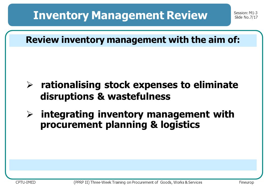 Session: M1-3 Slide No.7/17 CPTU-IMED (PPRP II) Three-Week Training on Procurement of Goods, Works & Services Fineurop Inventory Management Review  rationalising stock expenses to eliminate disruptions & wastefulness  integrating inventory management with procurement planning & logistics Review inventory management with the aim of: