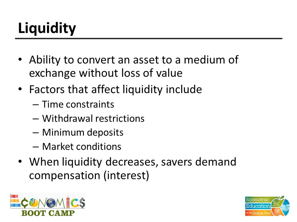 Liquidity Ability to convert an asset to a medium of exchange without loss of value Factors that affect liquidity include – Time constraints – Withdrawal restrictions – Minimum deposits – Market conditions When liquidity decreases, savers demand compensation (interest)