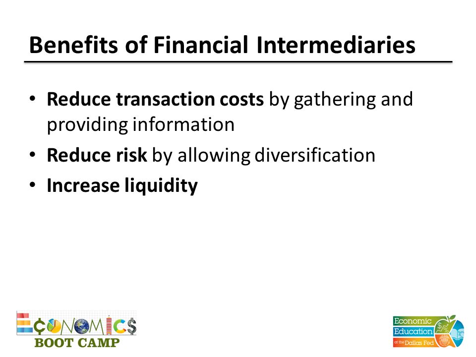 Benefits of Financial Intermediaries Reduce transaction costs by gathering and providing information Reduce risk by allowing diversification Increase liquidity