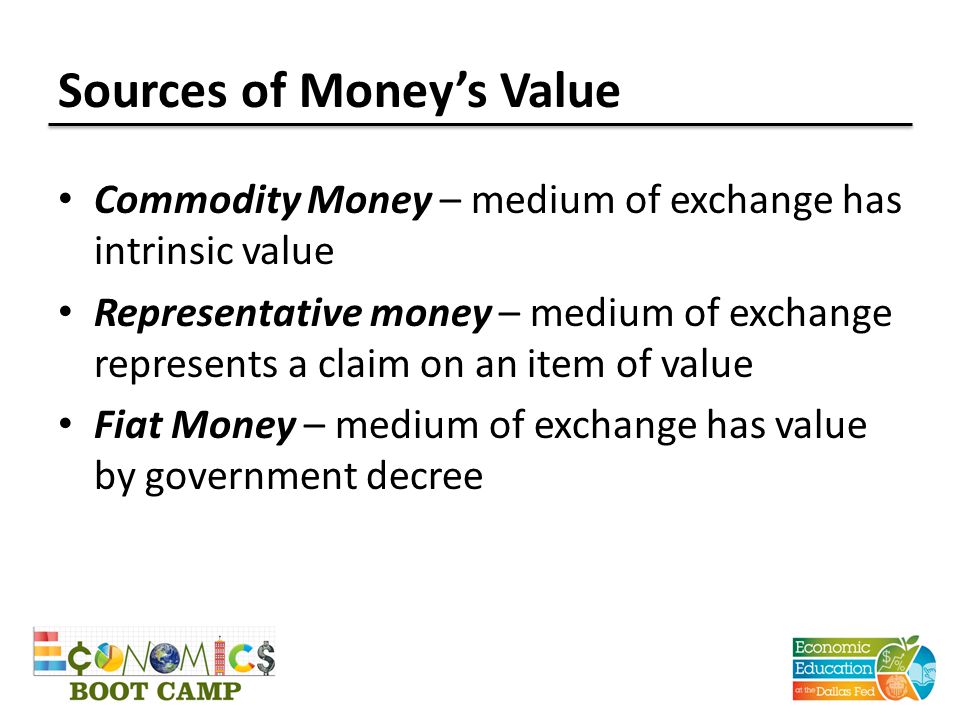 Sources of Money’s Value Commodity Money – medium of exchange has intrinsic value Representative money – medium of exchange represents a claim on an item of value Fiat Money – medium of exchange has value by government decree