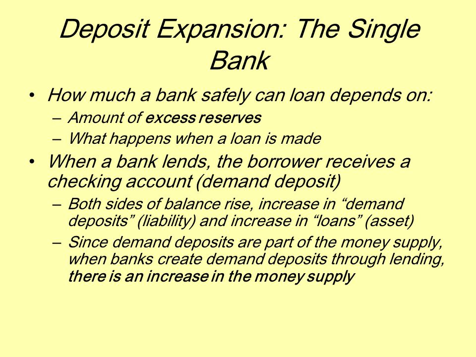 Deposit Expansion: The Single Bank How much a bank safely can loan depends on: –Amount of excess reserves –What happens when a loan is made When a bank lends, the borrower receives a checking account (demand deposit) –Both sides of balance rise, increase in demand deposits (liability) and increase in loans (asset) –Since demand deposits are part of the money supply, when banks create demand deposits through lending, there is an increase in the money supply