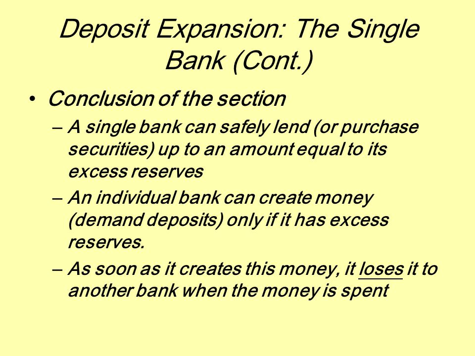 Deposit Expansion: The Single Bank (Cont.) Conclusion of the section –A single bank can safely lend (or purchase securities) up to an amount equal to its excess reserves –An individual bank can create money (demand deposits) only if it has excess reserves.
