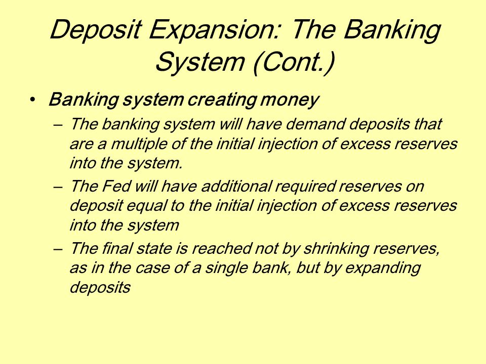 Deposit Expansion: The Banking System (Cont.) Banking system creating money –The banking system will have demand deposits that are a multiple of the initial injection of excess reserves into the system.