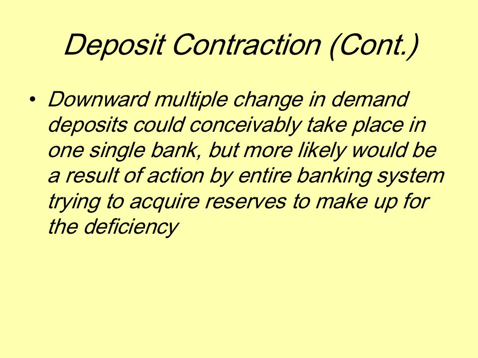 Deposit Contraction (Cont.) Downward multiple change in demand deposits could conceivably take place in one single bank, but more likely would be a result of action by entire banking system trying to acquire reserves to make up for the deficiency