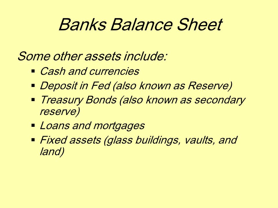 Banks Balance Sheet Some other assets include:  Cash and currencies  Deposit in Fed (also known as Reserve)  Treasury Bonds (also known as secondary reserve)  Loans and mortgages  Fixed assets (glass buildings, vaults, and land)