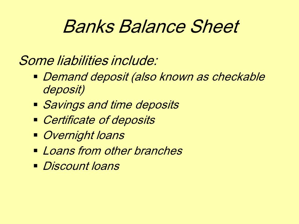 Banks Balance Sheet Some liabilities include:  Demand deposit (also known as checkable deposit)  Savings and time deposits  Certificate of deposits  Overnight loans  Loans from other branches  Discount loans