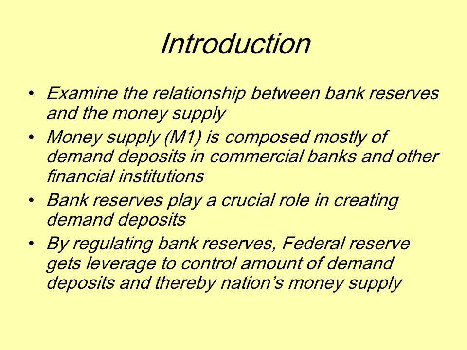 Introduction Examine the relationship between bank reserves and the money supply Money supply (M1) is composed mostly of demand deposits in commercial banks and other financial institutions Bank reserves play a crucial role in creating demand deposits By regulating bank reserves, Federal reserve gets leverage to control amount of demand deposits and thereby nation’s money supply