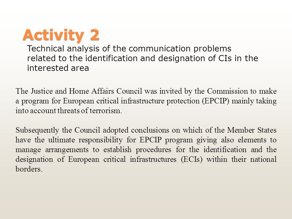 Activity 2 Technical analysis of the communication problems related to the identification and designation of CIs in the interested area The Justice and Home Affairs Council was invited by the Commission to make a program for European critical infrastructure protection (EPCIP) mainly taking into account threats of terrorism.