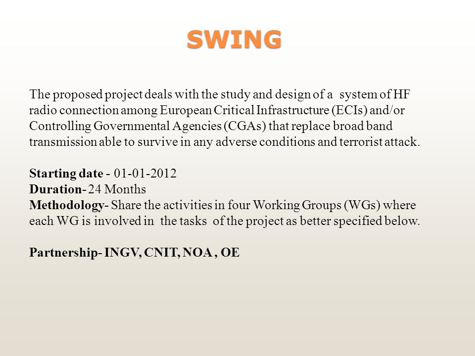 SWING SWING The proposed project deals with the study and design of a system of HF radio connection among European Critical Infrastructure (ECIs) and/or Controlling Governmental Agencies (CGAs) that replace broad band transmission able to survive in any adverse conditions and terrorist attack.