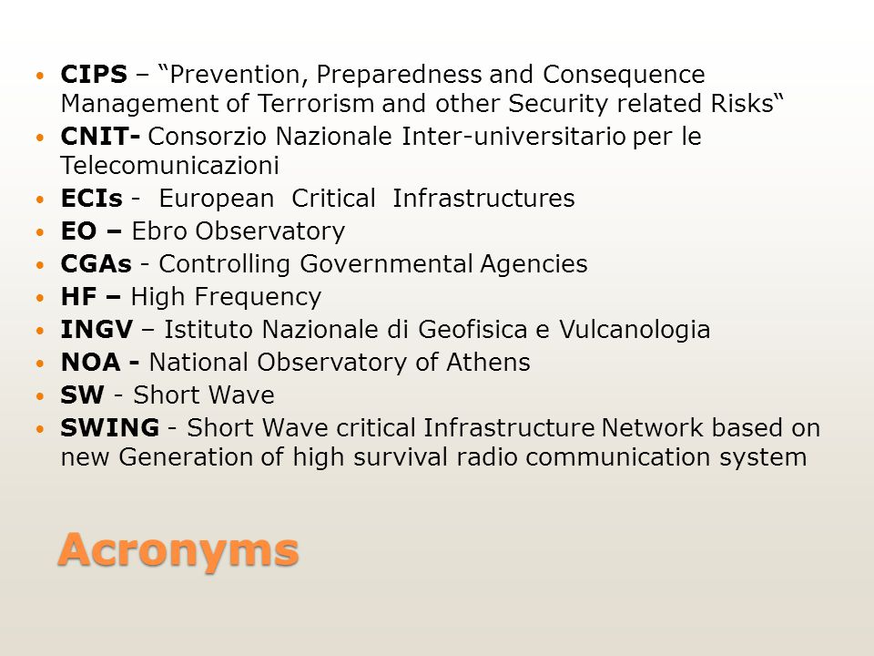 Acronyms CIPS – Prevention, Preparedness and Consequence Management of Terrorism and other Security related Risks CNIT- Consorzio Nazionale Inter-universitario per le Telecomunicazioni ECIs - European Critical Infrastructures EO – Ebro Observatory CGAs - Controlling Governmental Agencies HF – High Frequency INGV – Istituto Nazionale di Geofisica e Vulcanologia NOA - National Observatory of Athens SW - Short Wave SWING - Short Wave critical Infrastructure Network based on new Generation of high survival radio communication system