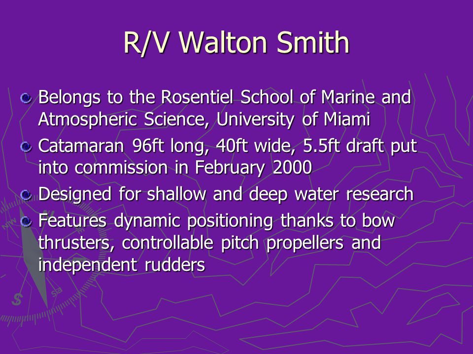 R/V Walton Smith Belongs to the Rosentiel School of Marine and Atmospheric Science, University of Miami Catamaran 96ft long, 40ft wide, 5.5ft draft put into commission in February 2000 Designed for shallow and deep water research Features dynamic positioning thanks to bow thrusters, controllable pitch propellers and independent rudders