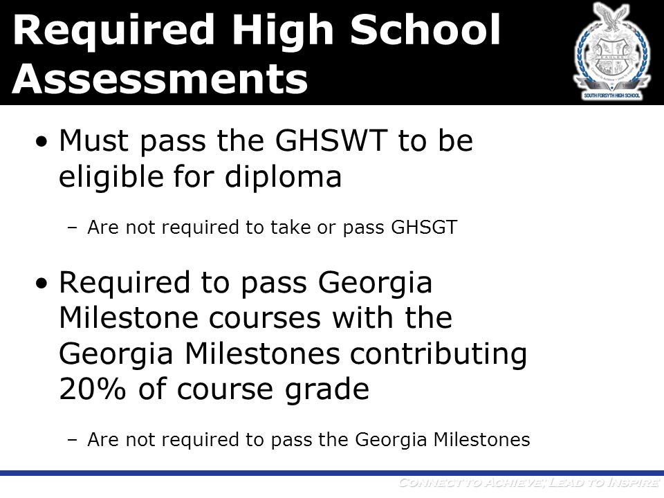 Connect to Achieve; Lead to Inspire Required High School Assessments Must pass the GHSWT to be eligible for diploma –Are not required to take or pass GHSGT Required to pass Georgia Milestone courses with the Georgia Milestones contributing 20% of course grade –Are not required to pass the Georgia Milestones