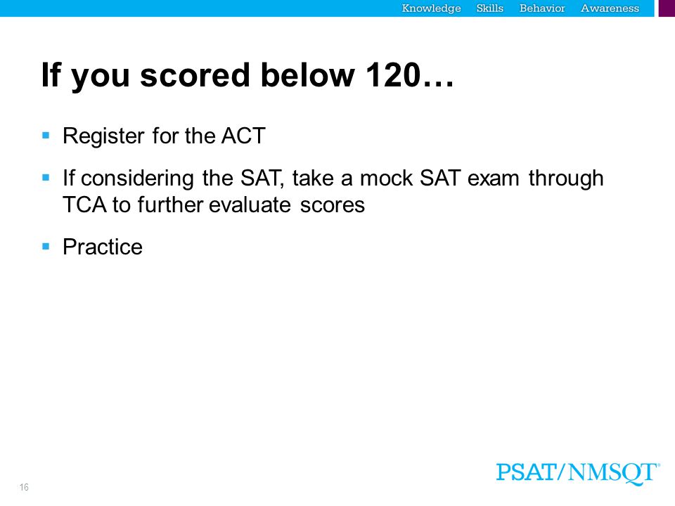 16 If you scored below 120…  Register for the ACT  If considering the SAT, take a mock SAT exam through TCA to further evaluate scores  Practice