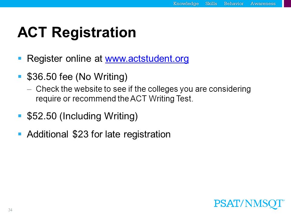 34 ACT Registration  Register online at    $36.50 fee (No Writing) –Check the website to see if the colleges you are considering require or recommend the ACT Writing Test.
