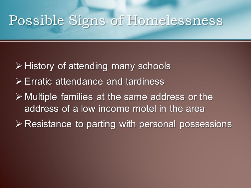 Possible Signs of Homelessness  History of attending many schools  Erratic attendance and tardiness  Multiple families at the same address or the address of a low income motel in the area  Resistance to parting with personal possessions