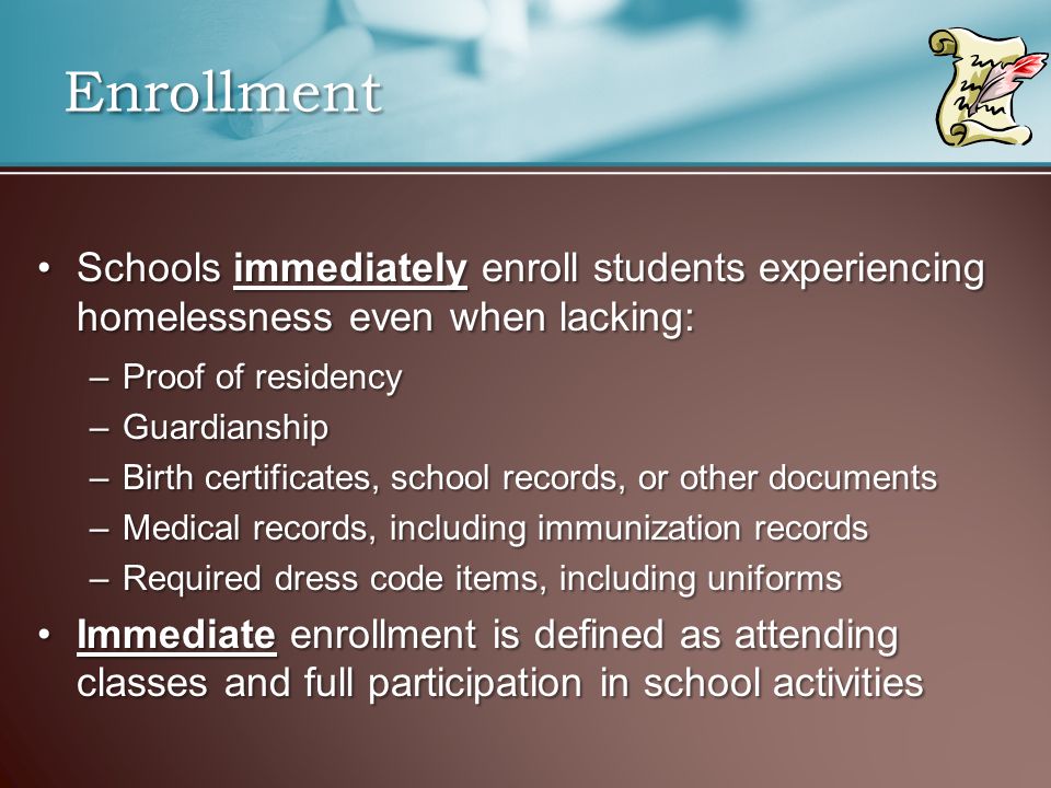 Enrollment Schools immediately enroll students experiencing homelessness even when lacking:Schools immediately enroll students experiencing homelessness even when lacking: –Proof of residency –Guardianship –Birth certificates, school records, or other documents –Medical records, including immunization records –Required dress code items, including uniforms Immediate enrollment is defined as attending classes and full participation in school activitiesImmediate enrollment is defined as attending classes and full participation in school activities