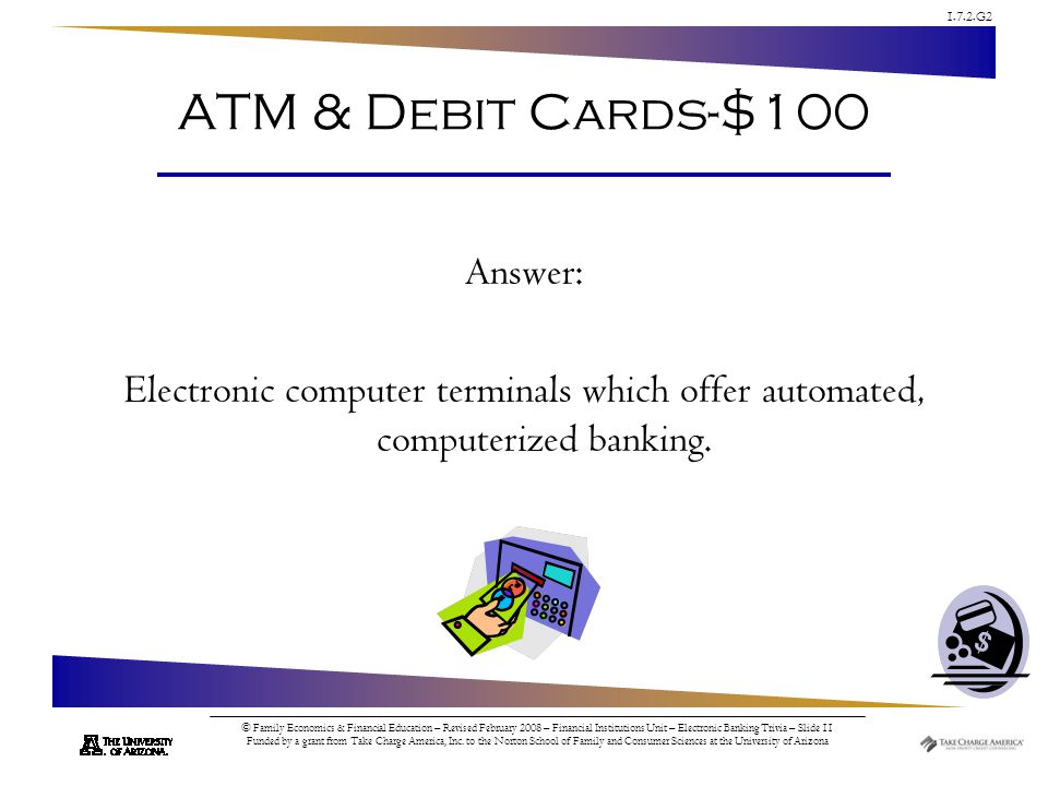 1.7.2.G2 © Family Economics & Financial Education – Revised February 2008 – Financial Institutions Unit – Electronic Banking Trivia – Slide 11 Funded by a grant from Take Charge America, Inc.