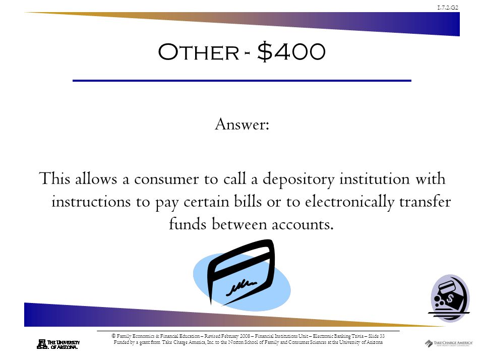1.7.2.G2 © Family Economics & Financial Education – Revised February 2008 – Financial Institutions Unit – Electronic Banking Trivia – Slide 33 Funded by a grant from Take Charge America, Inc.