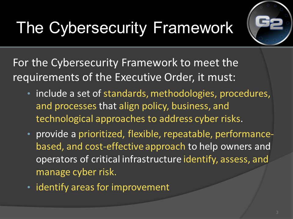 The Cybersecurity Framework For the Cybersecurity Framework to meet the requirements of the Executive Order, it must: include a set of standards, methodologies, procedures, and processes that align policy, business, and technological approaches to address cyber risks.