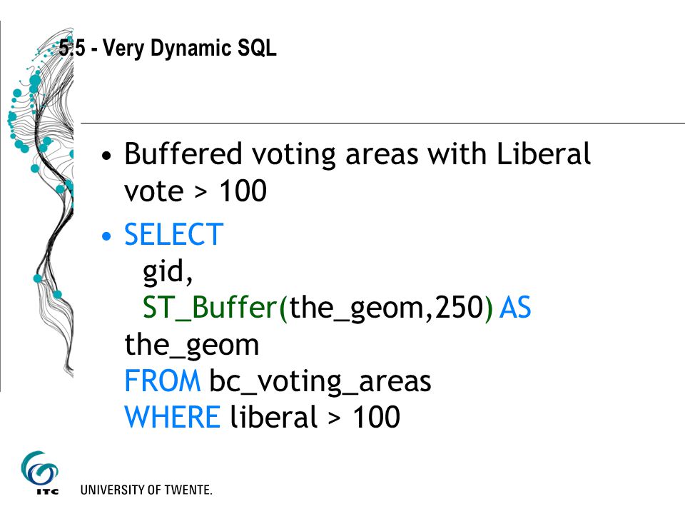 5.5 - Very Dynamic SQL Buffered voting areas with Liberal vote > 100 SELECT gid, ST_Buffer(the_geom,250) AS the_geom FROM bc_voting_areas WHERE liberal > 100