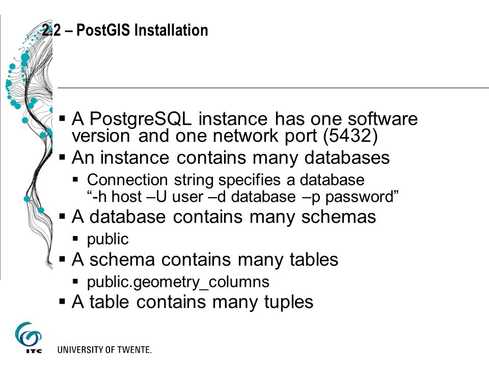 2.2 – PostGIS Installation  A PostgreSQL instance has one software version and one network port (5432)  An instance contains many databases  Connection string specifies a database -h host –U user –d database –p password  A database contains many schemas  public  A schema contains many tables  public.geometry_columns  A table contains many tuples