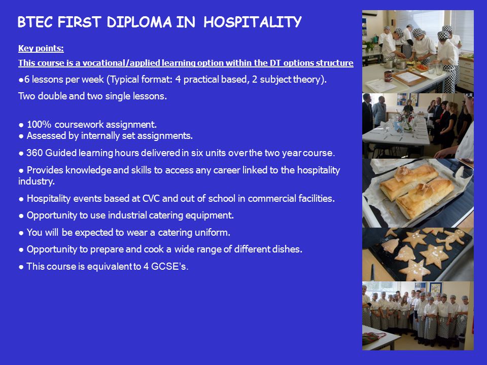 BTEC FIRST DIPLOMA IN HOSPITALITY Key points: This course is a vocational/applied learning option within the DT options structure ●6 lessons per week (Typical format: 4 practical based, 2 subject theory).