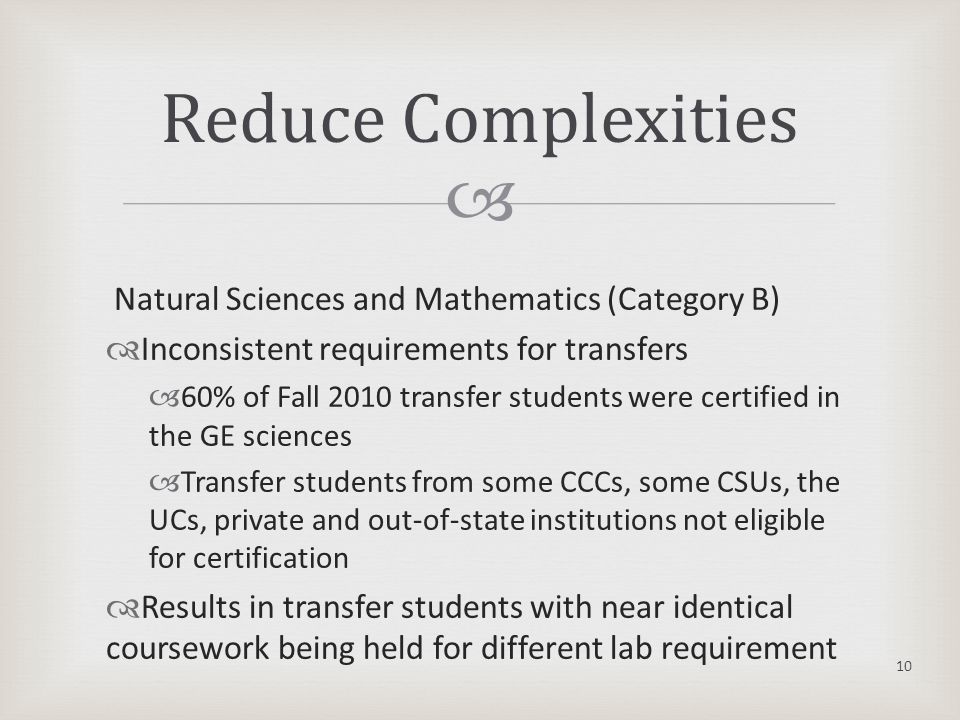  Natural Sciences and Mathematics (Category B)  Inconsistent requirements for transfers  60% of Fall 2010 transfer students were certified in the GE sciences  Transfer students from some CCCs, some CSUs, the UCs, private and out-of-state institutions not eligible for certification  Results in transfer students with near identical coursework being held for different lab requirement Reduce Complexities 10