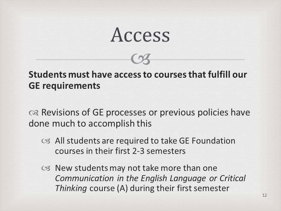  Students must have access to courses that fulfill our GE requirements  Revisions of GE processes or previous policies have done much to accomplish this  All students are required to take GE Foundation courses in their first 2-3 semesters  New students may not take more than one Communication in the English Language or Critical Thinking course (A) during their first semester Access 12