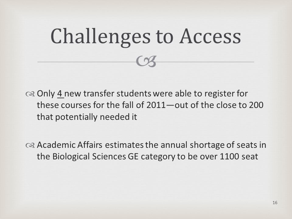   Only 4 new transfer students were able to register for these courses for the fall of 2011—out of the close to 200 that potentially needed it  Academic Affairs estimates the annual shortage of seats in the Biological Sciences GE category to be over 1100 seat 16 Challenges to Access