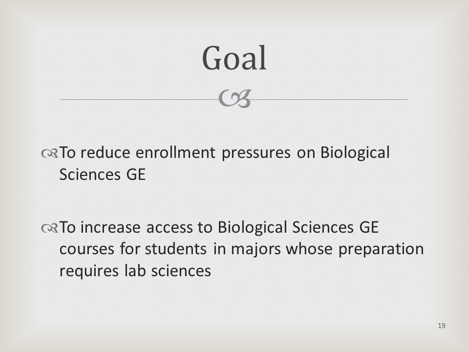   To reduce enrollment pressures on Biological Sciences GE  To increase access to Biological Sciences GE courses for students in majors whose preparation requires lab sciences 19 Goal