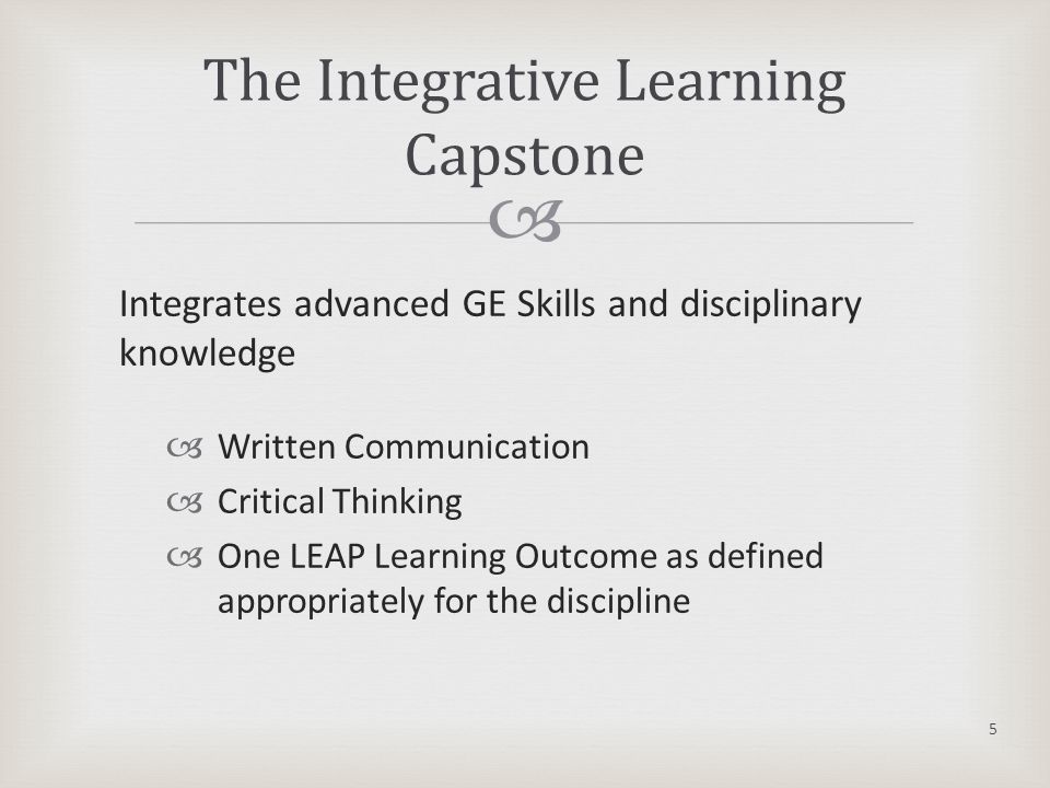  Integrates advanced GE Skills and disciplinary knowledge  Written Communication  Critical Thinking  One LEAP Learning Outcome as defined appropriately for the discipline The Integrative Learning Capstone 5