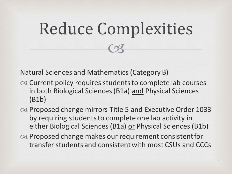  Natural Sciences and Mathematics (Category B)  Current policy requires students to complete lab courses in both Biological Sciences (B1a) and Physical Sciences (B1b)  Proposed change mirrors Title 5 and Executive Order 1033 by requiring students to complete one lab activity in either Biological Sciences (B1a) or Physical Sciences (B1b)  Proposed change makes our requirement consistent for transfer students and consistent with most CSUs and CCCs 9 Reduce Complexities
